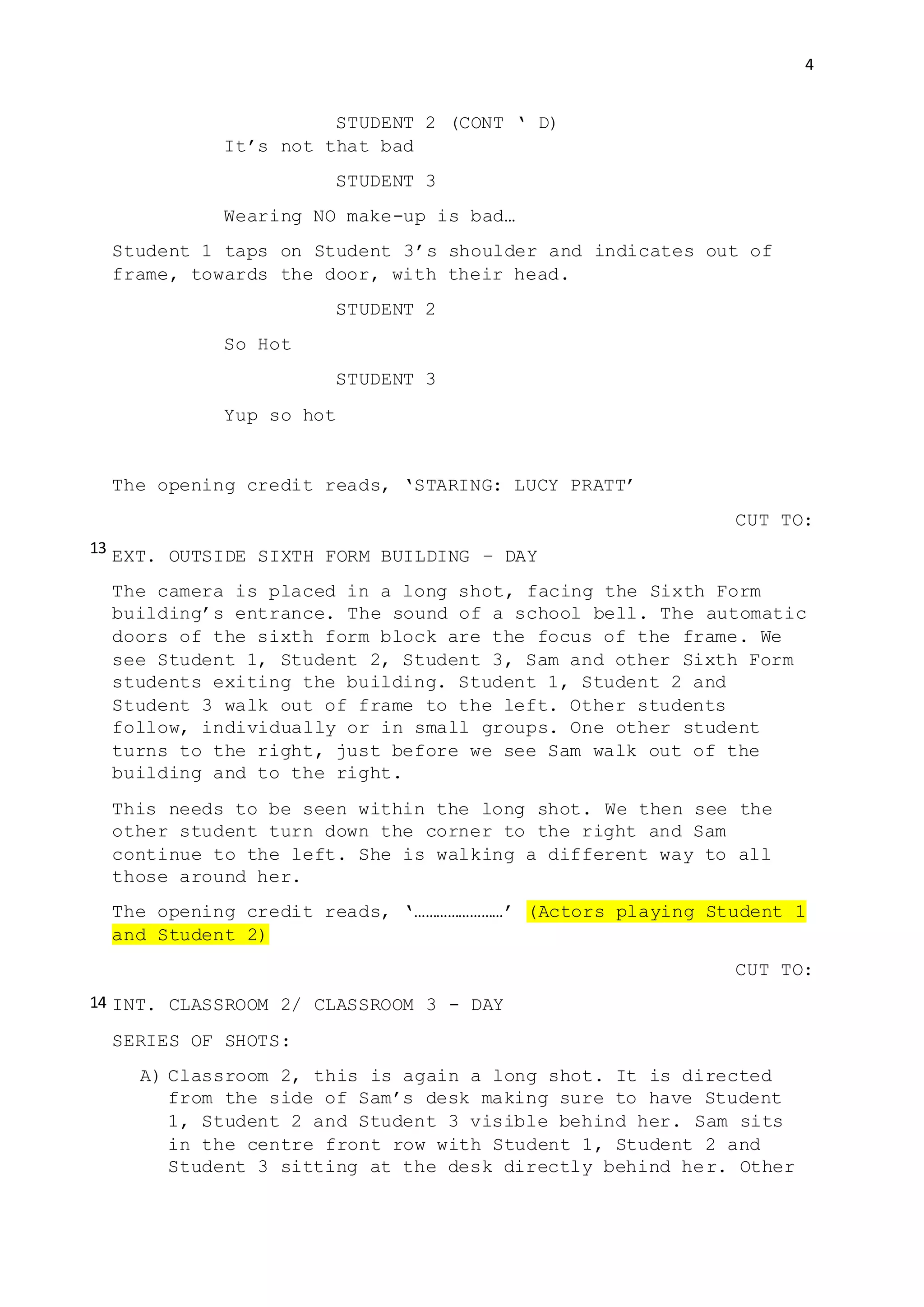 4
STUDENT 2 (CONT ‘ D)
It’s not that bad
STUDENT 3
Wearing NO make-up is bad…
Student 1 taps on Student 3’s shoulder and indicates out of
frame, towards the door, with their head.
STUDENT 2
So Hot
STUDENT 3
Yup so hot
The opening credit reads, ‘STARING: LUCY PRATT’
CUT TO:
EXT. OUTSIDE SIXTH FORM BUILDING – DAY
The camera is placed in a long shot, facing the Sixth Form
building’s entrance. The sound of a school bell. The automatic
doors of the sixth form block are the focus of the frame. We
see Student 1, Student 2, Student 3, Sam and other Sixth Form
students exiting the building. Student 1, Student 2 and
Student 3 walk out of frame to the left. Other students
follow, individually or in small groups. One other student
turns to the right, just before we see Sam walk out of the
building and to the right.
This needs to be seen within the long shot. We then see the
other student turn down the corner to the right and Sam
continue to the left. She is walking a different way to all
those around her.
The opening credit reads, ‘……………………’ (Actors playing Student 1
and Student 2)
CUT TO:
INT. CLASSROOM 2/ CLASSROOM 3 - DAY
SERIES OF SHOTS:
A) Classroom 2, this is again a long shot. It is directed
from the side of Sam’s desk making sure to have Student
1, Student 2 and Student 3 visible behind her. Sam sits
in the centre front row with Student 1, Student 2 and
Student 3 sitting at the desk directly behind her. Other
13
14
 