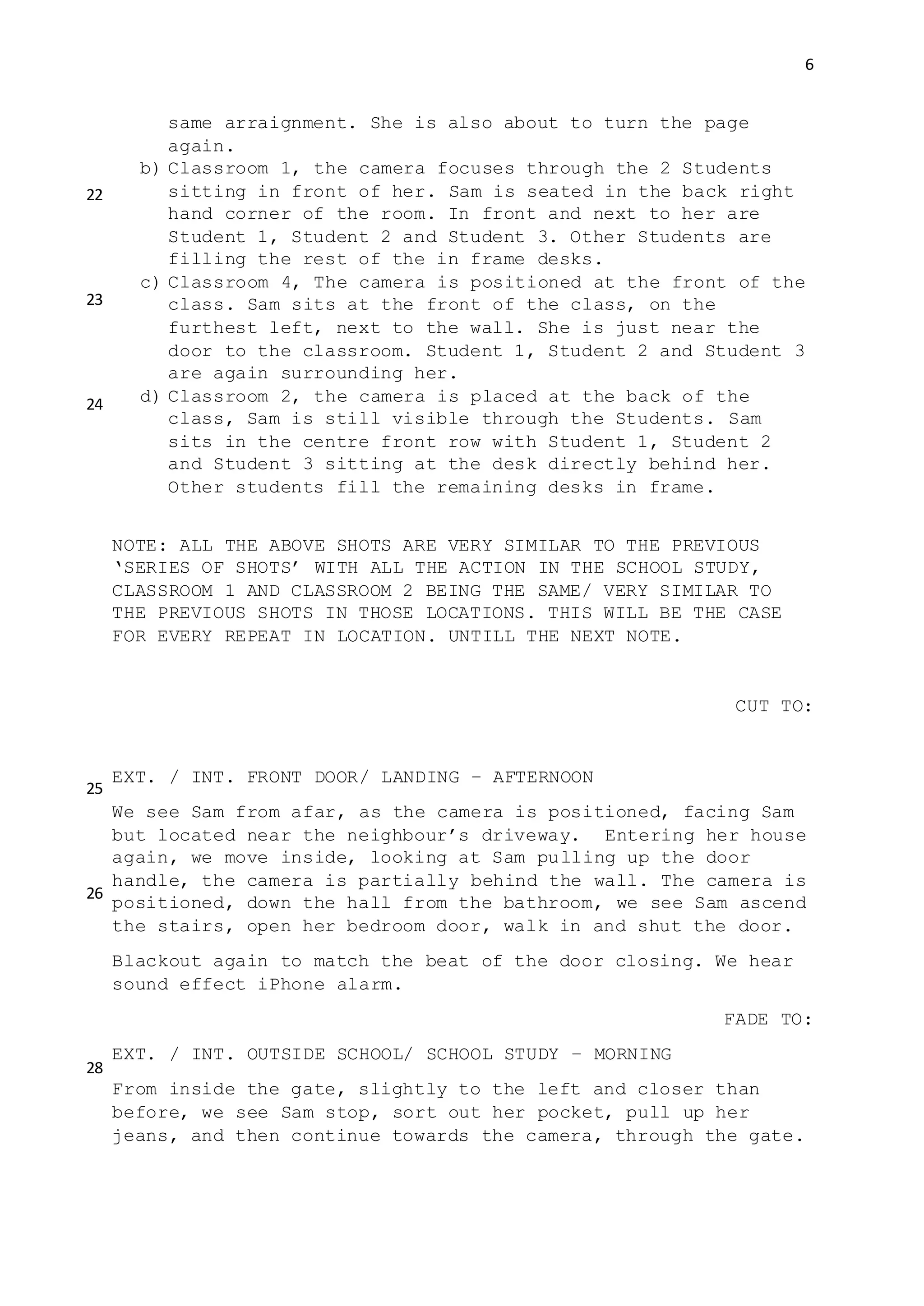 6
same arraignment. She is also about to turn the page
again.
b) Classroom 1, the camera focuses through the 2 Students
sitting in front of her. Sam is seated in the back right
hand corner of the room. In front and next to her are
Student 1, Student 2 and Student 3. Other Students are
filling the rest of the in frame desks.
c) Classroom 4, The camera is positioned at the front of the
class. Sam sits at the front of the class, on the
furthest left, next to the wall. She is just near the
door to the classroom. Student 1, Student 2 and Student 3
are again surrounding her.
d) Classroom 2, the camera is placed at the back of the
class, Sam is still visible through the Students. Sam
sits in the centre front row with Student 1, Student 2
and Student 3 sitting at the desk directly behind her.
Other students fill the remaining desks in frame.
NOTE: ALL THE ABOVE SHOTS ARE VERY SIMILAR TO THE PREVIOUS
‘SERIES OF SHOTS’ WITH ALL THE ACTION IN THE SCHOOL STUDY,
CLASSROOM 1 AND CLASSROOM 2 BEING THE SAME/ VERY SIMILAR TO
THE PREVIOUS SHOTS IN THOSE LOCATIONS. THIS WILL BE THE CASE
FOR EVERY REPEAT IN LOCATION. UNTILL THE NEXT NOTE.
CUT TO:
EXT. / INT. FRONT DOOR/ LANDING – AFTERNOON
We see Sam from afar, as the camera is positioned, facing Sam
but located near the neighbour’s driveway. Entering her house
again, we move inside, looking at Sam pulling up the door
handle, the camera is partially behind the wall. The camera is
positioned, down the hall from the bathroom, we see Sam ascend
the stairs, open her bedroom door, walk in and shut the door.
Blackout again to match the beat of the door closing. We hear
sound effect iPhone alarm.
FADE TO:
EXT. / INT. OUTSIDE SCHOOL/ SCHOOL STUDY – MORNING
From inside the gate, slightly to the left and closer than
before, we see Sam stop, sort out her pocket, pull up her
jeans, and then continue towards the camera, through the gate.
22
23
24
25
26
28
 