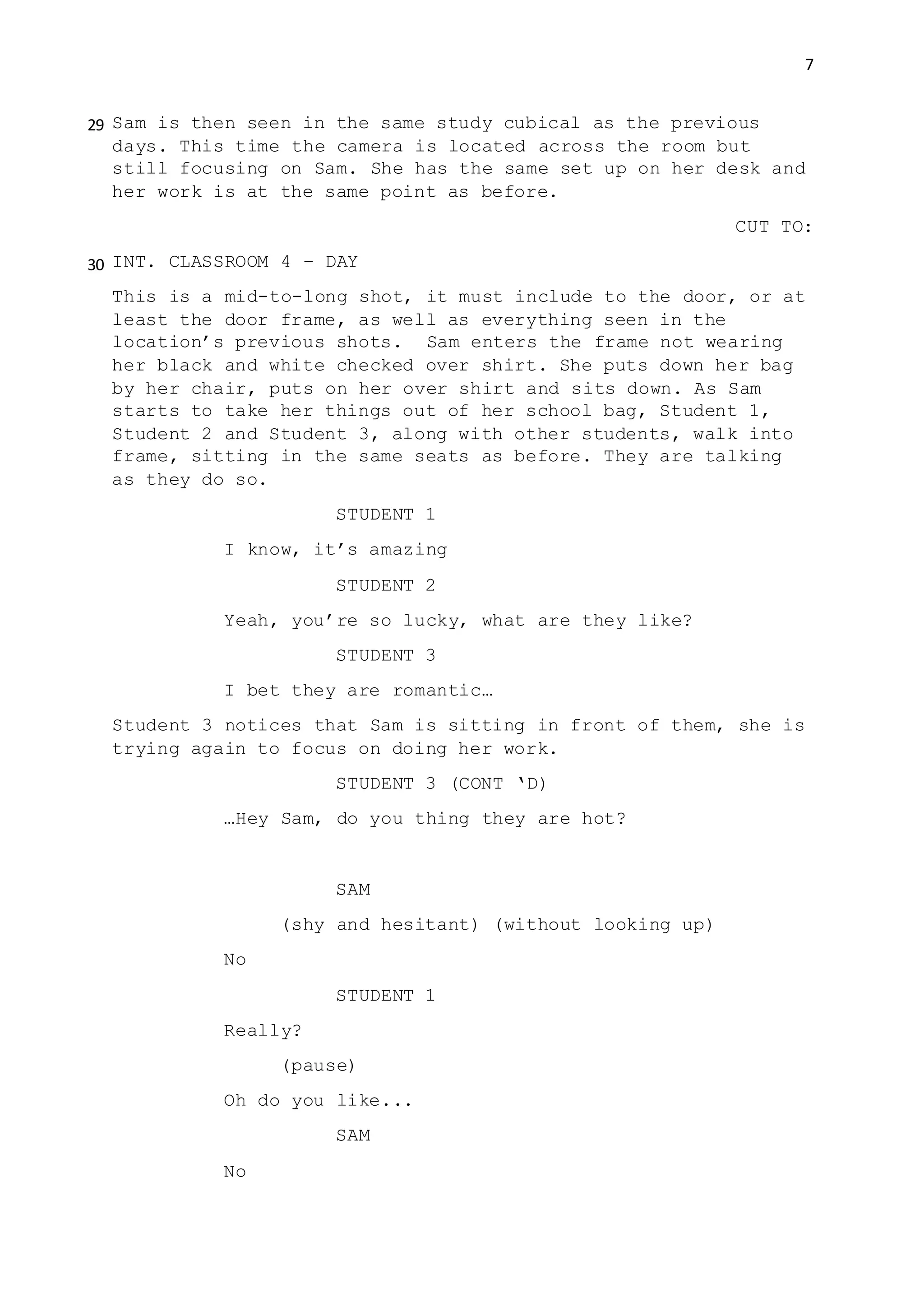 7
Sam is then seen in the same study cubical as the previous
days. This time the camera is located across the room but
still focusing on Sam. She has the same set up on her desk and
her work is at the same point as before.
CUT TO:
INT. CLASSROOM 4 – DAY
This is a mid-to-long shot, it must include to the door, or at
least the door frame, as well as everything seen in the
location’s previous shots. Sam enters the frame not wearing
her black and white checked over shirt. She puts down her bag
by her chair, puts on her over shirt and sits down. As Sam
starts to take her things out of her school bag, Student 1,
Student 2 and Student 3, along with other students, walk into
frame, sitting in the same seats as before. They are talking
as they do so.
STUDENT 1
I know, it’s amazing
STUDENT 2
Yeah, you’re so lucky, what are they like?
STUDENT 3
I bet they are romantic…
Student 3 notices that Sam is sitting in front of them, she is
trying again to focus on doing her work.
STUDENT 3 (CONT ‘D)
…Hey Sam, do you thing they are hot?
SAM
(shy and hesitant) (without looking up)
No
STUDENT 1
Really?
(pause)
Oh do you like...
SAM
No
29
30
 