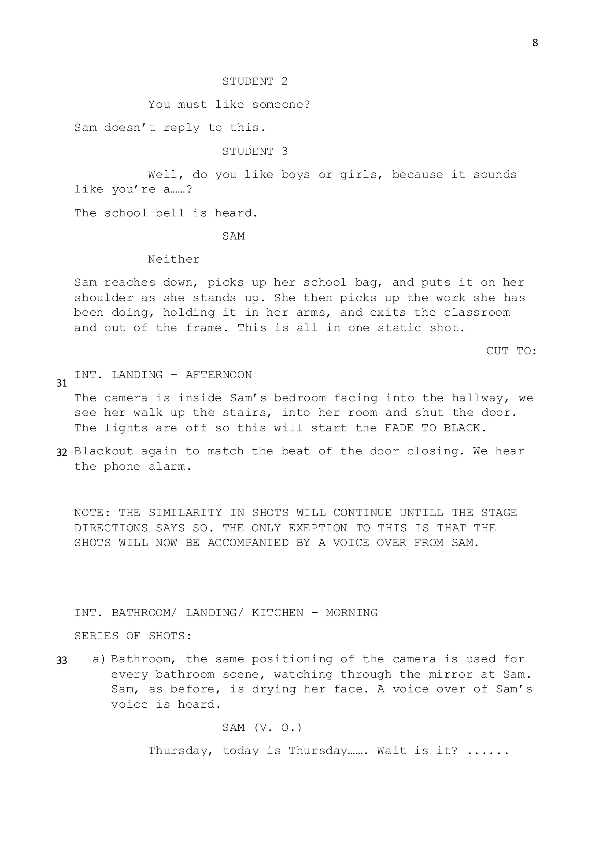 8
STUDENT 2
You must like someone?
Sam doesn’t reply to this.
STUDENT 3
Well, do you like boys or girls, because it sounds
like you’re a……?
The school bell is heard.
SAM
Neither
Sam reaches down, picks up her school bag, and puts it on her
shoulder as she stands up. She then picks up the work she has
been doing, holding it in her arms, and exits the classroom
and out of the frame. This is all in one static shot.
CUT TO:
INT. LANDING – AFTERNOON
The camera is inside Sam’s bedroom facing into the hallway, we
see her walk up the stairs, into her room and shut the door.
The lights are off so this will start the FADE TO BLACK.
Blackout again to match the beat of the door closing. We hear
the phone alarm.
NOTE: THE SIMILARITY IN SHOTS WILL CONTINUE UNTILL THE STAGE
DIRECTIONS SAYS SO. THE ONLY EXEPTION TO THIS IS THAT THE
SHOTS WILL NOW BE ACCOMPANIED BY A VOICE OVER FROM SAM.
INT. BATHROOM/ LANDING/ KITCHEN - MORNING
SERIES OF SHOTS:
a) Bathroom, the same positioning of the camera is used for
every bathroom scene, watching through the mirror at Sam.
Sam, as before, is drying her face. A voice over of Sam’s
voice is heard.
SAM (V. O.)
Thursday, today is Thursday……. Wait is it? ......
31
32
33
 