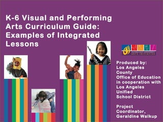 K-6 Visual and Performing
Arts Curriculum Guide:
Examples of Integrated
Lessons
Produced by:
Los Angeles
County
Office of Education
in cooperation with
Los Angeles
Unified
School District
Project
Coordinator,
Geraldine Walkup
 