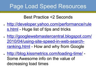 Page Load Speed Resources
             Best Practice <2 Seconds
●   http://developer.yahoo.com/performance/rule
    s.html - Huge list of tips and tricks
●   http://googlewebmastercentral.blogspot.com/
    2010/04/using-site-speed-in-web-search-
    ranking.html - How and why from Google
●   http://blog.kissmetrics.com/loading-time/ -
    Some Awesome info on the value of
    decreasing load times
 