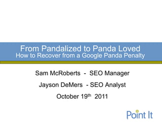 From Pandalized to Panda Loved
How to Recover from a Google Panda Penalty

      Sam McRoberts - SEO Manager
       Jayson DeMers - SEO Analyst
             October 19th 2011
 