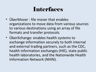 Interfaces
• ÜberMover : file mover that enables
organizations to move data from various sources
to various destinations using an array of file
formats and transfer protocols.
• ÜberXchange: enables health systems to
exchange information securely to both internal
and external trading partners, such as the CDC,
health information exchanges (HIE), state public
health laboratories, and the Nationwide Health
Information Network (NHIN).
 