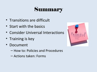 Summary
• Transitions are difficult
• Start with the basics
• Consider Universal Interactions
• Training is key
• Document
– How to: Policies and Procedures
– Actions taken: Forms
 