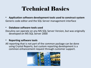 Technical Basics
• Application software development tools used to construct system
Generic code editor and the SQL Server management interface
• Database software tools used
Doculinx can operate on any MS SQL Server Version, but was originally
developed on MS SQL Server 2000
• Reporting software tools
All reporting that is not part of the common package can be done
using Crystal Reports, but custom reporting development is a
common enhancement request through customer support.
 