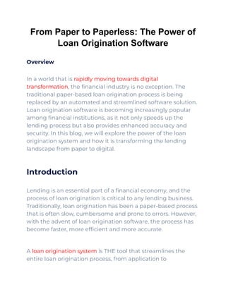 From Paper to Paperless: The Power of
Loan Origination Software
Overview
In a world that is rapidly moving towards digital
transformation, the financial industry is no exception. The
traditional paper-based loan origination process is being
replaced by an automated and streamlined software solution.
Loan origination software is becoming increasingly popular
among financial institutions, as it not only speeds up the
lending process but also provides enhanced accuracy and
security. In this blog, we will explore the power of the loan
origination system and how it is transforming the lending
landscape from paper to digital.
Introduction
Lending is an essential part of a financial economy, and the
process of loan origination is critical to any lending business.
Traditionally, loan origination has been a paper-based process
that is often slow, cumbersome and prone to errors. However,
with the advent of loan origination software, the process has
become faster, more efficient and more accurate.
A loan origination system is THE tool that streamlines the
entire loan origination process, from application to
 