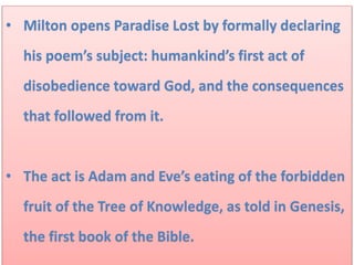 • Milton opens Paradise Lost by formally declaring
his poem’s subject: humankind’s first act of
disobedience toward God, and the consequences
that followed from it.
• The act is Adam and Eve’s eating of the forbidden
fruit of the Tree of Knowledge, as told in Genesis,
the first book of the Bible.
 