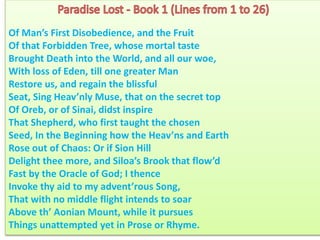 Of Man’s First Disobedience, and the Fruit
Of that Forbidden Tree, whose mortal taste
Brought Death into the World, and all our woe,
With loss of Eden, till one greater Man
Restore us, and regain the blissful
Seat, Sing Heav’nly Muse, that on the secret top
Of Oreb, or of Sinai, didst inspire
That Shepherd, who first taught the chosen
Seed, In the Beginning how the Heav’ns and Earth
Rose out of Chaos: Or if Sion Hill
Delight thee more, and Siloa’s Brook that flow’d
Fast by the Oracle of God; I thence
Invoke thy aid to my advent’rous Song,
That with no middle flight intends to soar
Above th’ Aonian Mount, while it pursues
Things unattempted yet in Prose or Rhyme.
 