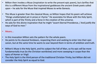 • Milton then invokes a Muse (inspiration to write the present epic poem), but clarifies that
this is a different Muse from the inspirational goddesses the ancient Greek poets called
upon – he asks for the Muse that inspired Moses to write Genesis.
• This Muse is greater than the classical Muse, so Milton hopes that his poem will achieve
“things unattempted yet in prose or rhyme.” He associates his Muse with the Holy Spirit,
which is part of the Trinity and a force in the creation of the universe.
• He asks for this divine inspiration that he might “assert Eternal Providence, / And justify the
ways of God to men.”
• Means...
• In this invocation Milton sets the pattern for the whole poem.
• He points to his classical forebears, respecting them and seeking to enter into their epic
canon, but at the same time he wants to soar beyond them in terms of ambition and truth.
• Milton’s Muse is the Holy Spirit, and his subject the Fall of Man, so his epic will be more
fundamentally true (to the Christian worldview) and more sweeping in scope than the
epics of Homer or Virgil.
• The Holy Spirit is the third person of the traditional Christian Trinity, but Milton did not
consider the Holy Spirit as equal to God.
 