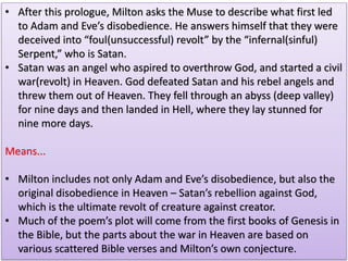 • After this prologue, Milton asks the Muse to describe what first led
to Adam and Eve’s disobedience. He answers himself that they were
deceived into “foul(unsuccessful) revolt” by the “infernal(sinful)
Serpent,” who is Satan.
• Satan was an angel who aspired to overthrow God, and started a civil
war(revolt) in Heaven. God defeated Satan and his rebel angels and
threw them out of Heaven. They fell through an abyss (deep valley)
for nine days and then landed in Hell, where they lay stunned for
nine more days.
Means...
• Milton includes not only Adam and Eve’s disobedience, but also the
original disobedience in Heaven – Satan’s rebellion against God,
which is the ultimate revolt of creature against creator.
• Much of the poem’s plot will come from the first books of Genesis in
the Bible, but the parts about the war in Heaven are based on
various scattered Bible verses and Milton’s own conjecture.
 