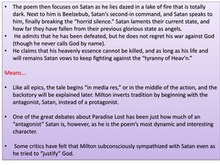 • The poem then focuses on Satan as he lies dazed in a lake of fire that is totally
dark. Next to him is Beelzebub, Satan’s second-in command, and Satan speaks to
him, finally breaking the “horrid silence.” Satan laments their current state, and
how far they have fallen from their previous glorious state as angels.
• He admits that he has been defeated, but he does not regret his war against God
(though he never calls God by name).
• He claims that his heavenly essence cannot be killed, and as long as his life and
will remains Satan vows to keep fighting against the “tyranny of Heav’n.”
Means...
• Like all epics, the tale begins “in media res,” or in the middle of the action, and the
backstory will be explained later. Milton inverts tradition by beginning with the
antagonist, Satan, instead of a protagonist.
• One of the great debates about Paradise Lost has been just how much of an
“antagonist” Satan is, however, as he is the poem’s most dynamic and interesting
character.
• Some critics have felt that Milton subconsciously sympathized with Satan even as
he tried to “justify” God.
 