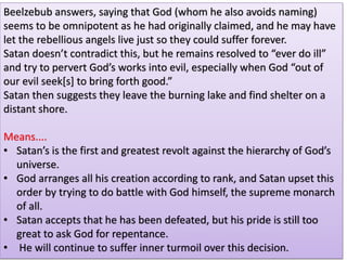 Beelzebub answers, saying that God (whom he also avoids naming)
seems to be omnipotent as he had originally claimed, and he may have
let the rebellious angels live just so they could suffer forever.
Satan doesn’t contradict this, but he remains resolved to “ever do ill”
and try to pervert God’s works into evil, especially when God “out of
our evil seek[s] to bring forth good.”
Satan then suggests they leave the burning lake and find shelter on a
distant shore.
Means....
• Satan’s is the first and greatest revolt against the hierarchy of God’s
universe.
• God arranges all his creation according to rank, and Satan upset this
order by trying to do battle with God himself, the supreme monarch
of all.
• Satan accepts that he has been defeated, but his pride is still too
great to ask God for repentance.
• He will continue to suffer inner turmoil over this decision.
 