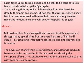 • Satan takes up his terrible armor, and he calls to his legions to join
him on land and take up the fight again.
• The rebel angels obey and pull themselves from the fiery lake
despite their pain and shame. Milton says that all these angels have
had their names erased in Heaven, but they are later given new
names by humans and some will be worshipped as false gods.
Means....
• Milton describes Satan’s magnificent size and terrible appearance
through many epic similes, but the overall picture of him is still
vague – in such grand, imaginative places like Hell and Heaven, size
is relative.
• The devils can change their size and shape, and Satan will gradually
become smaller and lowlier in his incarnations, showing the
corrupting effects of his disobedience, and Milton’s Biblical idea that
with goodness comes power.
 