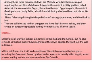 • Among these more prominent devils are Moloch, who later becomes a god
requiring the sacrifice of children, Astoreth (the ancient fertility goddess called
Astarte), the sea-monster Dagon, the animal-headed Egyptian gods, the ancient
Greek gods, and lastly Belial, a lustful and violent god who will corrupt places like
Sodom.
• These fallen angels are given hope by Satan’s strong appearance, and they flock to
him.
• They are still dressed in their war gear and have their banners raised, and they
create an awesome spectacle as they form ranks and lift their spears.
Means...
Milton’s list of warriors echoes similar lists in the Iliad and the Aeneid, but he also
reminds us that no matter how magnificent the devils appear, they just lost the war
in Heaven.
Milton reinforces the truth and ambition of his epic by casting all other gods –
including the Greek and Roman gods of earlier epics – as merely fallen angels, lesser
powers leading ancient nations away from God’s truth.
 