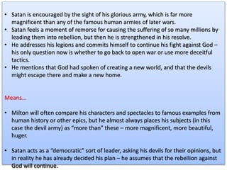 • Satan is encouraged by the sight of his glorious army, which is far more
magnificent than any of the famous human armies of later wars.
• Satan feels a moment of remorse for causing the suffering of so many millions by
leading them into rebellion, but then he is strengthened in his resolve.
• He addresses his legions and commits himself to continue his fight against God –
his only question now is whether to go back to open war or use more deceitful
tactics.
• He mentions that God had spoken of creating a new world, and that the devils
might escape there and make a new home.
Means...
• Milton will often compare his characters and spectacles to famous examples from
human history or other epics, but he almost always places his subjects (in this
case the devil army) as “more than” these – more magnificent, more beautiful,
huger.
• Satan acts as a “democratic” sort of leader, asking his devils for their opinions, but
in reality he has already decided his plan – he assumes that the rebellion against
God will continue.
 