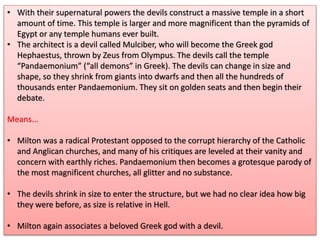 • With their supernatural powers the devils construct a massive temple in a short
amount of time. This temple is larger and more magnificent than the pyramids of
Egypt or any temple humans ever built.
• The architect is a devil called Mulciber, who will become the Greek god
Hephaestus, thrown by Zeus from Olympus. The devils call the temple
“Pandaemonium” (“all demons” in Greek). The devils can change in size and
shape, so they shrink from giants into dwarfs and then all the hundreds of
thousands enter Pandaemonium. They sit on golden seats and then begin their
debate.
Means...
• Milton was a radical Protestant opposed to the corrupt hierarchy of the Catholic
and Anglican churches, and many of his critiques are leveled at their vanity and
concern with earthly riches. Pandaemonium then becomes a grotesque parody of
the most magnificent churches, all glitter and no substance.
• The devils shrink in size to enter the structure, but we had no clear idea how big
they were before, as size is relative in Hell.
• Milton again associates a beloved Greek god with a devil.
 