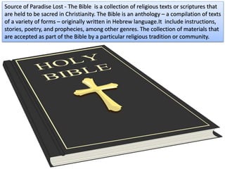 Source of Paradise Lost - The Bible is a collection of religious texts or scriptures that
are held to be sacred in Christianity. The Bible is an anthology – a compilation of texts
of a variety of forms – originally written in Hebrew language.It include instructions,
stories, poetry, and prophecies, among other genres. The collection of materials that
are accepted as part of the Bible by a particular religious tradition or community.
 
