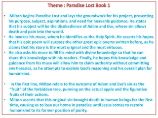 • Milton begins Paradise Lost and lays the groundwork for his project, presenting
his purpose, subject, aspirations, and need for heavenly guidance. He states
that his subject will be the disobedience of Adam and Eve, whose sin allows
death and pain into the world.
• He invokes his muse, whom he identifies as the Holy Spirit. He asserts his hopes
that his epic poem will surpass the other great epic poems written before, as he
claims that his story is the most original and the most virtuous.
• He also asks his muse to fill his mind with divine knowledge so that he can
share this knowledge with his readers. Finally, he hopes this knowledge and
guidance from his muse will allow him to claim authority without committing
any heresies, as he attempts to explain God’s reasoning and his overall plan for
humankind.
• In the first line, Milton refers to the outcome of Adam and Eve’s sin as the
“fruit” of the forbidden tree, punning on the actual apple and the figurative
fruits of their actions.
• Milton asserts that this original sin brought death to human beings for the first
time, causing us to lose our home in paradise until Jesus comes to restore
humankind to its former position of purity.
 