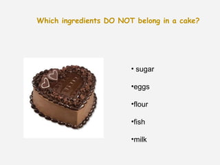 Which ingredients DO NOT belong in a cake?




                        • sugar

                        •eggs

                        •flour

                        •fish

                        •milk
 