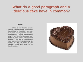 What do a good paragraph and a
       delicious cake have in common?


                  Winter

         Winter is my favorite season
because I like the clothes, the food and
the activities. In the winter, I can wear
a big coat and my favorite sweater.
When it's cold, I can eat hot foods and
soup. I can drink hot chocolate too.
Best of all, in the winter I can do a lot of
activities. I can play in the snow and
make a snowman. I can go skiing, ice
skating, or stay at home by the
fireplace. That's why winter is my
favorite season.
 