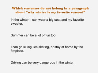 Which sentences do not belong in a paragraph
 about “why winter is my favorite season?”

In the winter, I can wear a big coat and my favorite
sweater.


Summer can be a lot of fun too.


I can go skiing, ice skating, or stay at home by the
fireplace.


Driving can be very dangerous in the winter.
 