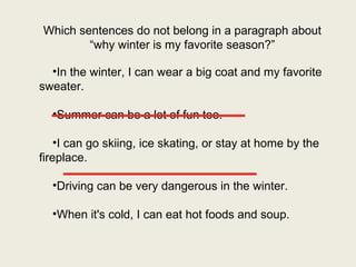 Which sentences do not belong in a paragraph about
        “why winter is my favorite season?”

  •In the winter, I can wear a big coat and my favorite
sweater.
  _____________
  •Summer can be a lot of fun too.

    •I can go skiing, ice skating, or stay at home by the
    _____________
fireplace.

  •Driving can be very dangerous in the winter.

  •When it's cold, I can eat hot foods and soup.
 