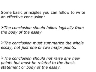 Some basic principles you can follow to write
an effective conclusion:

The conclusion should follow logically from
the body of the essay.

The conclusion must summarize the whole
essay, not just one or two major points.

The conclusion should not raise any new
points but must be related to the thesis
statement or body of the essay.
 