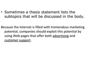 • Sometimes a thesis statement lists the
  subtopics that will be discussed in the body.

Because the Internet is filled with tremendous marketing
  potential, companies should exploit this potential by
  using Web pages that offer both advertising and
  customer support.
 