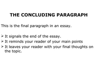 THE CONCLUDING PARAGRAPH

This is the final paragraph in an essay.

 It signals the end of the essay.
 It reminds your reader of your main points
 It leaves your reader with your final thoughts on
  the topic.
 