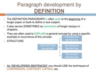 Paragraph development by
DEFINITION
 The DEFINITION PARAGRAPH is often used at the beginning of a
longer paper or book to define a new subject.
 It also serves SOMETIMES as summaries of longer essays or
chapters.
 They are often used to EXPLAIN a general concept by using a specific
example or occurrence of the concept.
 STRUCTURE:
 As “DEVELOPERS SENTENCES” you should USE the techniques of
COMPARISON, CONTRAST, LISTING, etc.
DEFINITION
paragraph
Introducers
sentences
Developers
Sentences
Terminator
Sentences
 
