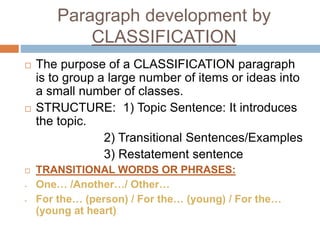 Paragraph development by
CLASSIFICATION
 The purpose of a CLASSIFICATION paragraph
is to group a large number of items or ideas into
a small number of classes.
 STRUCTURE: 1) Topic Sentence: It introduces
the topic.
2) Transitional Sentences/Examples
3) Restatement sentence
 TRANSITIONAL WORDS OR PHRASES:
- One… /Another…/ Other…
- For the… (person) / For the… (young) / For the…
(young at heart)
 