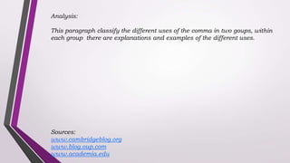 Analysis:
This paragraph classify the different uses of the comma in two goups, within
each group there are explanations and examples of the different uses.
Sources:
www.cambridgeblog.org
www.blog.oup.com
www.academia.edu
 