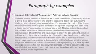 Paragraph by examples
• Example: International Women´s day: Activism in Latin America
• While our volume focuses on literature, we nuance the concept of the literary in order
to give a more comprehensive and attentive account to depict how culture is the
privileged site for investigating women’s lives. For instance, the poetry of Sor Juana,
which includes the most exquisite sonnets of the Spanish language, has been read
to depict women’s coming into consciousness of self. This is a poignant example of
how different forms of the literary have met the needs of different reading
communities at different times and have played a role in the colonial world, in nation
building, and in the social and political life of the region. We therefore reconsider the
historical articulation between oral and written worlds and in the ways in which
women have creatively engaged in the social and political spheres from the ancient
indigenous worlds to the present. Guatemalan poet Nij Nij writing in in the Kaqchikel
language expresses her own trajectory from domestic service to activism and poetry
beautifully in these terms: “I kept poetry inside me, it was born with me, I was a
poetry archive, I was engendered wit.”
 