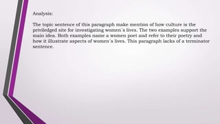 Analysis:
The topic sentence of this paragraph make mention of how culture is the
priviledged site for investigating women´s lives. The two examples support the
main idea. Both examples name a women poet and refer to their poetry and
how it illustrate aspects of women´s lives. This paragraph lacks of a terminator
sentence.
 