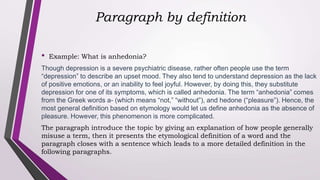Paragraph by definition
• Example: What is anhedonia?
Though depression is a severe psychiatric disease, rather often people use the term
“depression” to describe an upset mood. They also tend to understand depression as the lack
of positive emotions, or an inability to feel joyful. However, by doing this, they substitute
depression for one of its symptoms, which is called anhedonia. The term “anhedonia” comes
from the Greek words a- (which means “not,” “without”), and hedone (“pleasure”). Hence, the
most general definition based on etymology would let us define anhedonia as the absence of
pleasure. However, this phenomenon is more complicated.
The paragraph introduce the topic by giving an explanation of how people generally
misuse a term, then it presents the etymological definition of a word and the
paragraph closes with a sentence which leads to a more detailed definition in the
following paragraphs.
 
