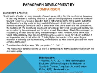 PARAGRAPH DEVELOPMENT BY
COMPARISON
Example N°1 & Analysis:
“Additionally, M is also an early example of sound as a motif in film; the murderer at the center
of the story whistles a haunting tune that is used at crucial plot points to drive the narrative
forward. However, M’s use of sound in itself is not what led to the film’s quality, but rather
the filmmaker’s ability to discerningly and skillfully use it. Additionally, the use of sound
alone is not enough to declare that it is better than films of the silent era. For comparison,
the narrative of The Cheat was clearly and convincingly conveyed visually and its story was
not muddled by the absence of synchronized sound. The makers of both films managed to
successfully tell their story by using the technology at hand. However, while The Cheat
would not necessarily have benefited from sound, M, as it is, would have been a difficult if
not impossible story to tell without it. This highlights the function of the technological
evolution in allowing, but not mandating, filmmakers to do what was not possible with more
primitive technology”
- Transitional words & phrases: “For comparison”, “…both…”
- The restatement sentence shows us that it is comparing the technological evolution with the
filmmaker ability.
Bibliography:
- Piccirillo, R. A. (2011). "The Technological
Evolution of Filmmaking and its Relation to
Quality in Cinema." Inquiries Journal/Student
Pulse, 3(08). Retrieved from
 
