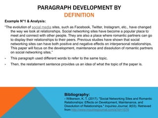 PARAGRAPH DEVELOPMENT BY
DEFINITION
Example N°1 & Analysis:
“The evolution of social media sites, such as Facebook, Twitter, Instagram, etc., have changed
the way we look at relationships. Social networking sites have become a popular place to
meet and connect with other people. They are also a place where romantic partners can go
to display their relationships to their peers. Previous studies have shown that social
networking sites can have both positive and negative effects on interpersonal relationships.
This paper will focus on the development, maintenance and dissolution of romantic partners
on social networking sites.”
- This paragraph used different words to refer to the same topic.
- Then, the restatement sentence provides us an idea of what the topic of the paper is.
Bibliography:
- Wilkerson, K. T. (2017). "Social Networking Sites and Romantic
Relationships: Effects on Development, Maintenance, and
Dissolution of Relationships." Inquiries Journal, 9(03). Retrieved
from http://www.inquiriesjournal.com/a?id=1576
 
