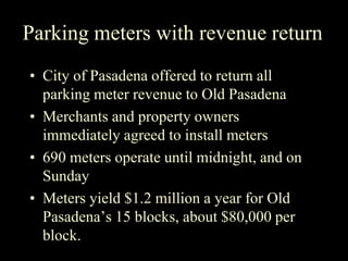Parking meters with revenue return
• City of Pasadena offered to return all
parking meter revenue to Old Pasadena
• Merchants and property owners
immediately agreed to install meters
• 690 meters operate until midnight, and on
Sunday
• Meters yield $1.2 million a year for Old
Pasadena’s 15 blocks, about $80,000 per
block.
 