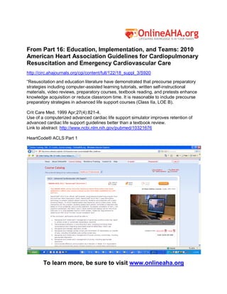 From Part 16: Education, Implementation, and Teams: 2010
American Heart Association Guidelines for Cardiopulmonary
Resuscitation and Emergency Cardiovascular Care
http://circ.ahajournals.org/cgi/content/full/122/18_suppl_3/S920
“Resuscitation and education literature have demonstrated that precourse preparatory
strategies including computer-assisted learning tutorials, written self-instructional
materials, video reviews, preparatory courses, textbook reading, and pretests enhance
knowledge acquisition or reduce classroom time. It is reasonable to include precourse
preparatory strategies in advanced life support courses (Class IIa, LOE B).

Crit Care Med. 1999 Apr;27(4):821-4.
Use of a computerized advanced cardiac life support simulator improves retention of
advanced cardiac life support guidelines better than a textbook review.
Link to abstract: http://www.ncbi.nlm.nih.gov/pubmed/10321676

HeartCode® ACLS Part 1




        To learn more, be sure to visit www.onlineaha.org
 