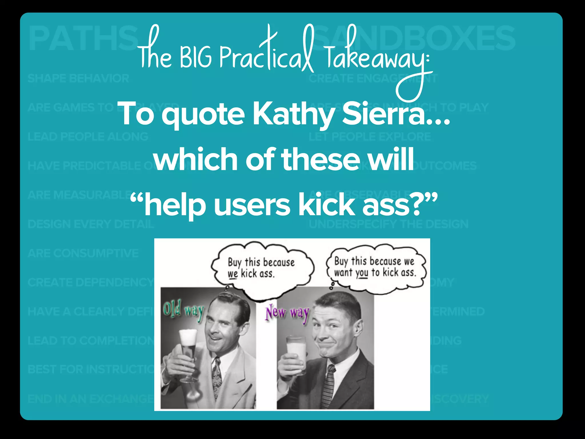 SANDBOXESPATHS
SHAPE BEHAVIOR CREATE ENGAGEMENT
END IN AN EXCHANGE END IN LEARNING & DISCOVERY
HAVE PREDICTABLE OUTCOMES HAVE UNKNOWN OUTCOMES
ARE GAMES TO BE PLAYED ARE SPACES IN WHICH TO PLAY
DESIGN EVERY DETAIL UNDERSPECIFY THE DESIGN
ARE MEASURABLE ARE OBSERVABLE
LEAD TO COMPLETION LEAD TO UNDERSTANDING
LEAD PEOPLE ALONG LET PEOPLE EXPLORE
ARE CONSUMPTIVE ARE GENERATIVE
CREATE DEPENDENCY (ON DIRECTIONS) ENCOURAGE AUTONOMY
HAVE A CLEARLY DEFINED PURPOSE PURPOSE IS SELF-DETERMINED
BEST FOR INSTRUCTION BEST FOR PEFORMANCE
To quote Kathy Sierra…
which of these will
“help users kick ass?”
The BIG Practical Takeaway:
 