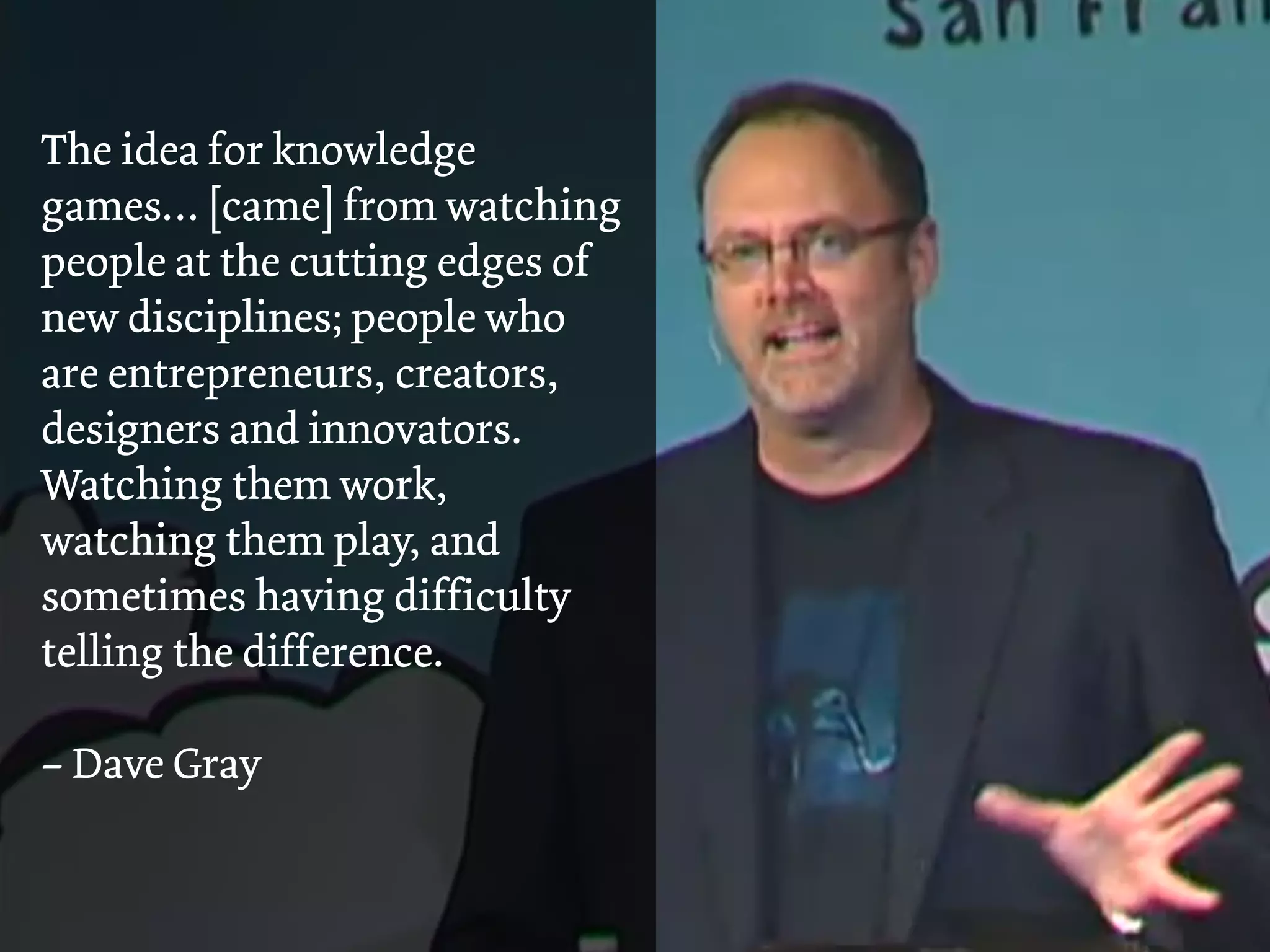 The idea for knowledge
games… [came] from watching
people at the cutting edges of
new disciplines; people who
are entrepreneurs, creators,
designers and innovators.
Watching them work,
watching them play, and
sometimes having difficulty
telling the difference.
– Dave Gray
 