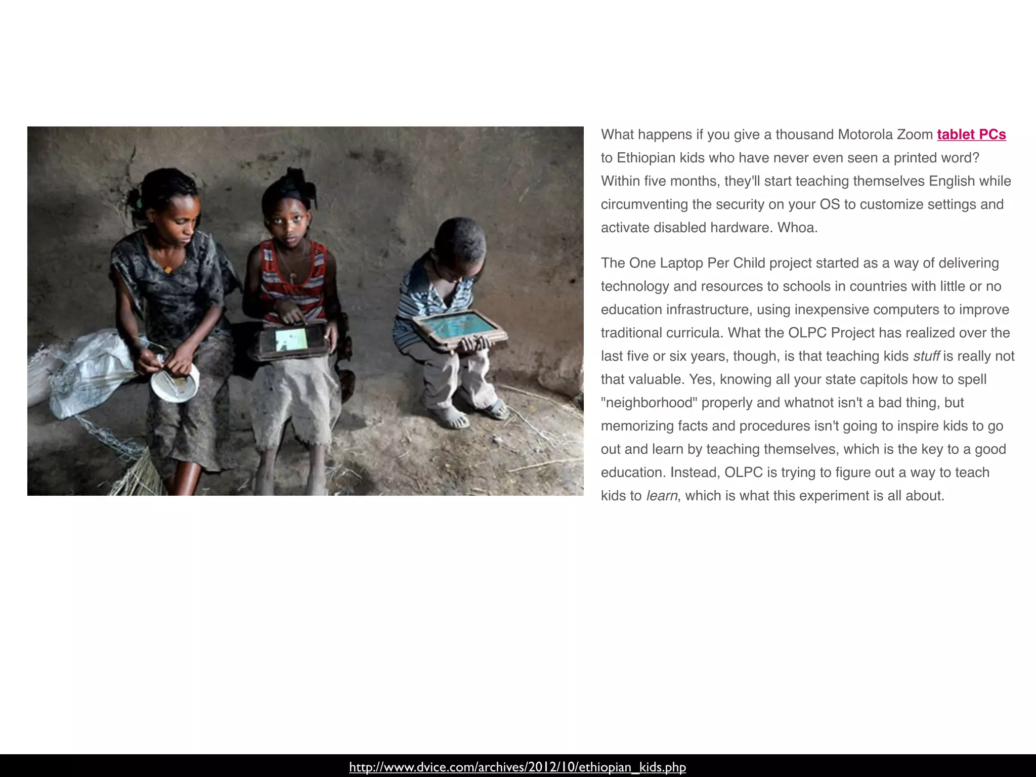 http://www.dvice.com/archives/2012/10/ethiopian_kids.php
What happens if you give a thousand Motorola Zoom tablet PCs
to Ethiopian kids who have never even seen a printed word?
Within ﬁve months, they'll start teaching themselves English while
circumventing the security on your OS to customize settings and
activate disabled hardware. Whoa.
The One Laptop Per Child project started as a way of delivering
technology and resources to schools in countries with little or no
education infrastructure, using inexpensive computers to improve
traditional curricula. What the OLPC Project has realized over the
last ﬁve or six years, though, is that teaching kids stuff is really not
that valuable. Yes, knowing all your state capitols how to spell
"neighborhood" properly and whatnot isn't a bad thing, but
memorizing facts and procedures isn't going to inspire kids to go
out and learn by teaching themselves, which is the key to a good
education. Instead, OLPC is trying to ﬁgure out a way to teach
kids to learn, which is what this experiment is all about.
 