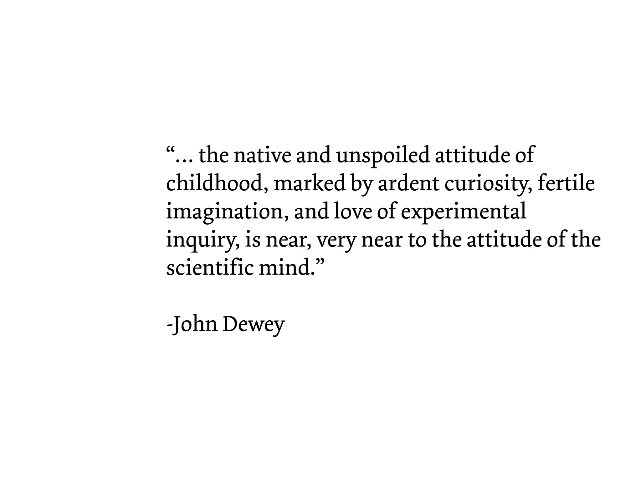 “… the native and unspoiled attitude of
childhood, marked by ardent curiosity, fertile
imagination, and love of experimental
inquiry, is near, very near to the attitude of the
scientific mind.”
-John Dewey
 
