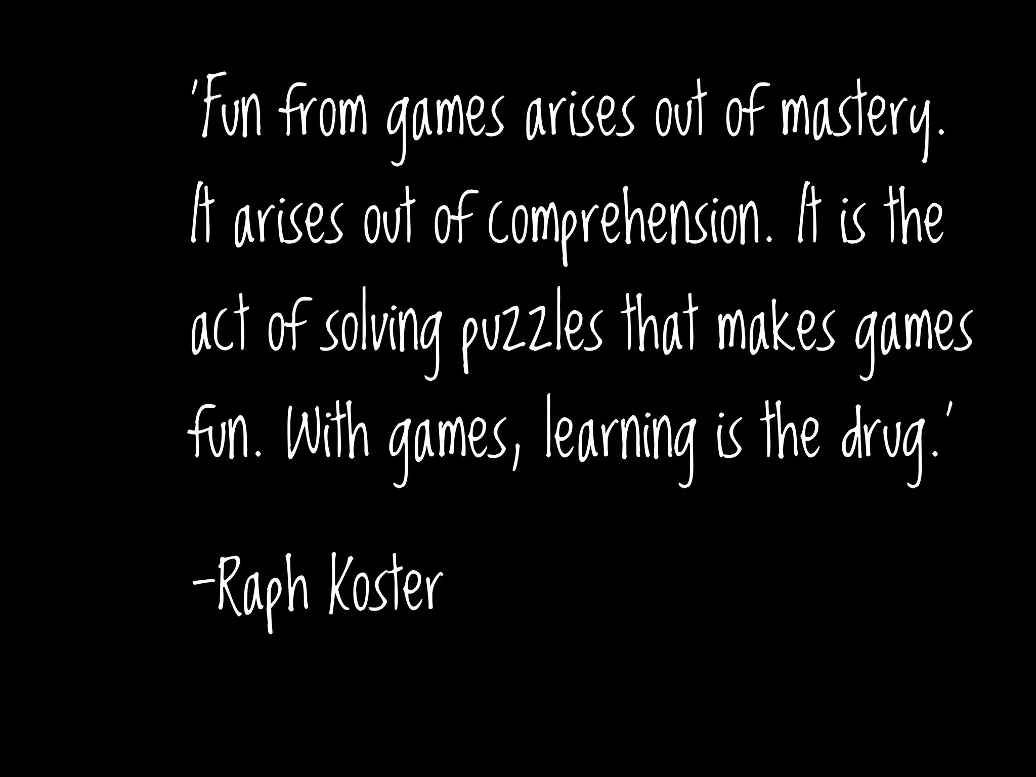 'Fun from games arises out of mastery.
It arises out of comprehension. It is the
act of solving puzzles that makes games
fun. With games, learning is the drug.'
-Raph Koster
x
 