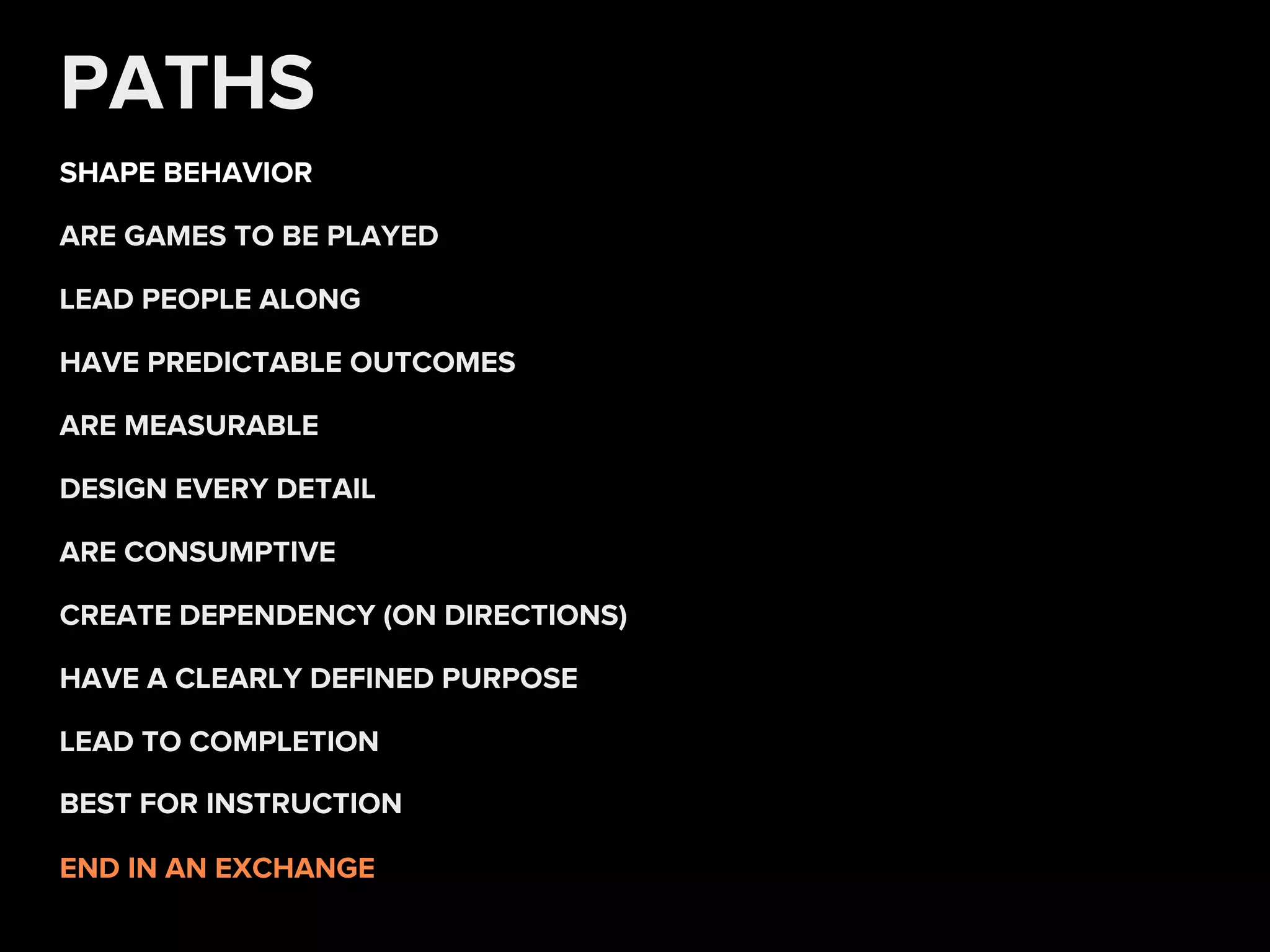 PATHS
SHAPE BEHAVIOR
END IN AN EXCHANGE
HAVE PREDICTABLE OUTCOMES
ARE GAMES TO BE PLAYED
DESIGN EVERY DETAIL
ARE MEASURABLE
LEAD TO COMPLETION
LEAD PEOPLE ALONG
ARE CONSUMPTIVE
CREATE DEPENDENCY (ON DIRECTIONS)
HAVE A CLEARLY DEFINED PURPOSE
BEST FOR INSTRUCTION
 