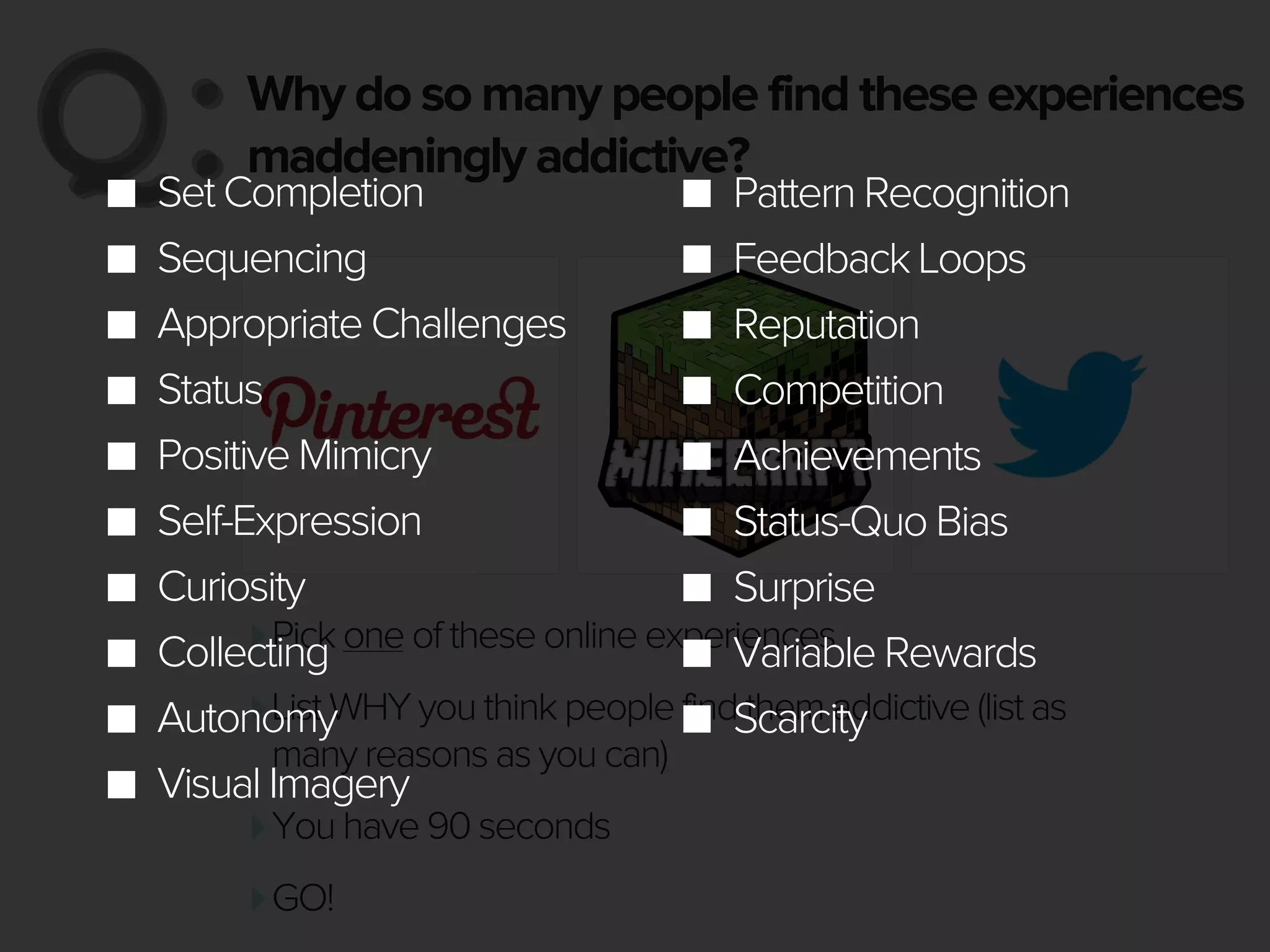 Why do so many people find these experiences
maddeningly addictive?Q:Q:
‣Pick one of these online experiences
‣List WHY you think people find them addictive (list as
many reasons as you can)
‣You have 90 seconds
‣GO!
Set Completion
Sequencing
Appropriate Challenges
Status
Positive Mimicry
Self-Expression
Curiosity
Collecting
Autonomy
Visual Imagery
Pattern Recognition
Feedback Loops
Reputation
Competition
Achievements
Status-Quo Bias
Surprise
Variable Rewards
Scarcity
 