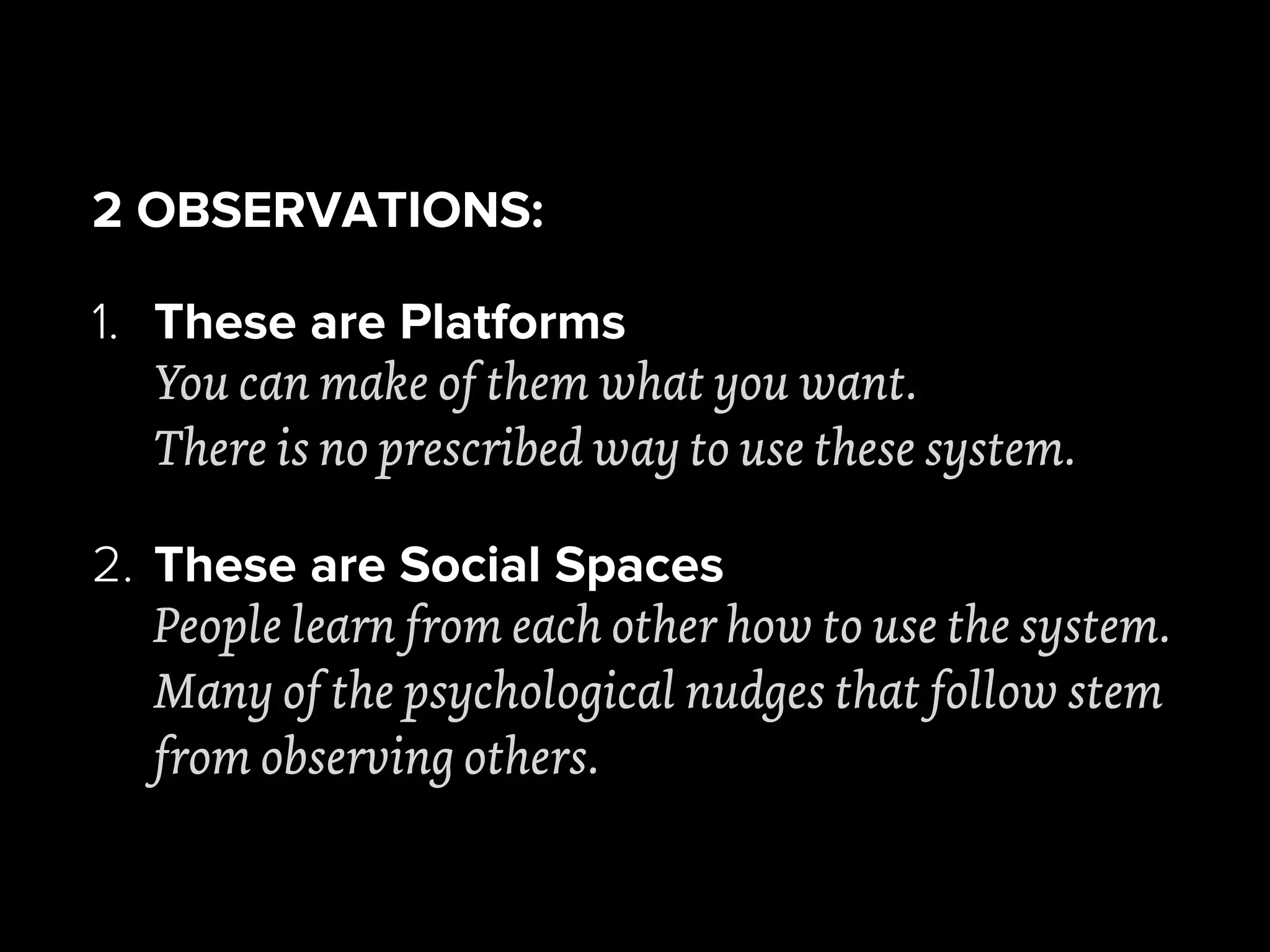 2 OBSERVATIONS:
1. These are Platforms
You can make of them what you want.
There is no prescribed way to use these system.
2. These are Social Spaces
People learn from each other how to use the system.
Many of the psychological nudges that follow stem
from observing others.
 
