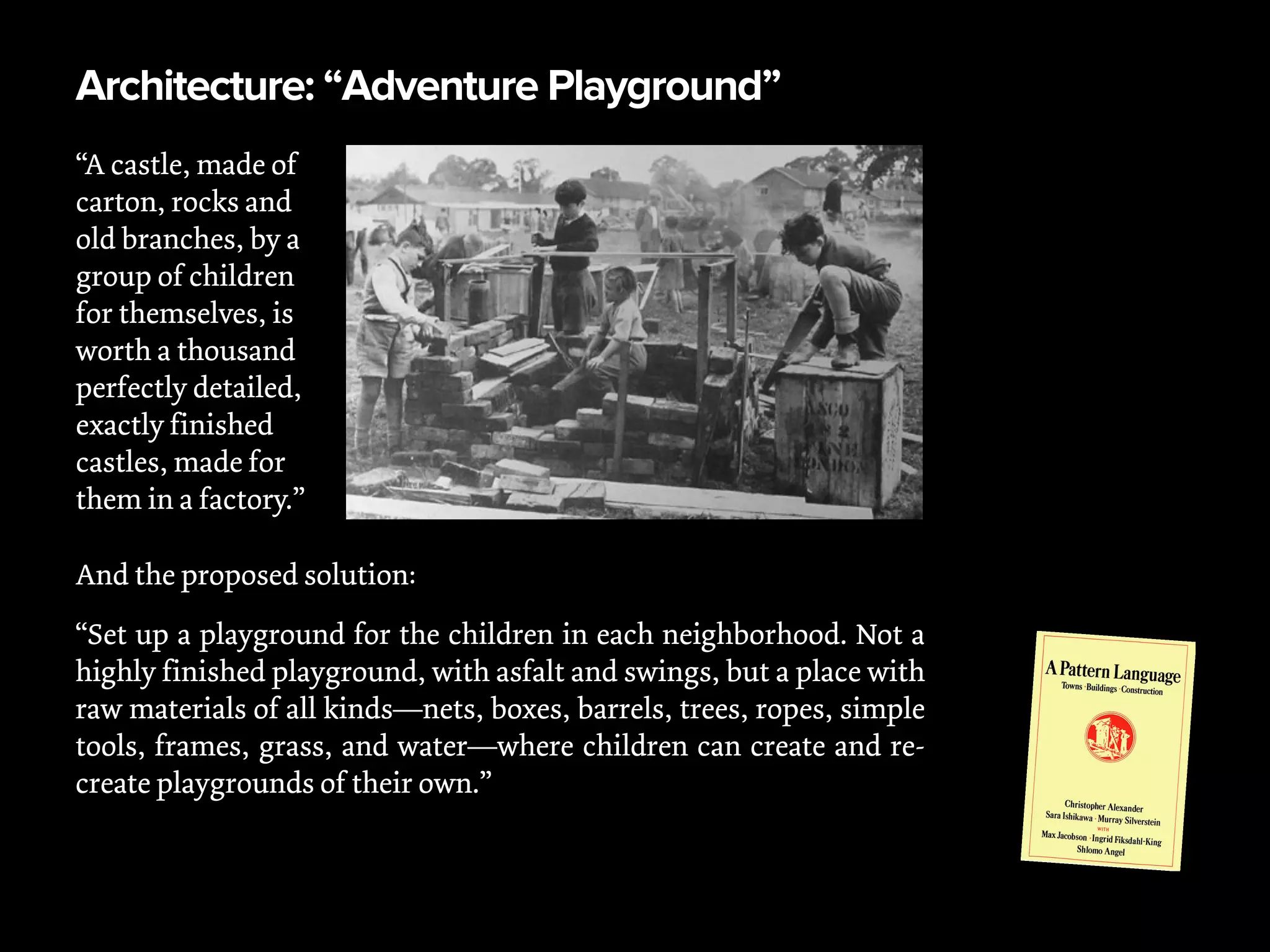 Architecture: “Adventure Playground”
“A castle, made of
carton, rocks and
old branches, by a
group of children
for themselves, is
worth a thousand
perfectly detailed,
exactly finished
castles, made for
them in a factory.”
And the proposed solution:
“Set up a playground for the children in each neighborhood. Not a
highly finished playground, with asfalt and swings, but a place with
raw materials of all kinds—nets, boxes, barrels, trees, ropes, simple
tools, frames, grass, and water—where children can create and re-
create playgrounds of their own.”
 