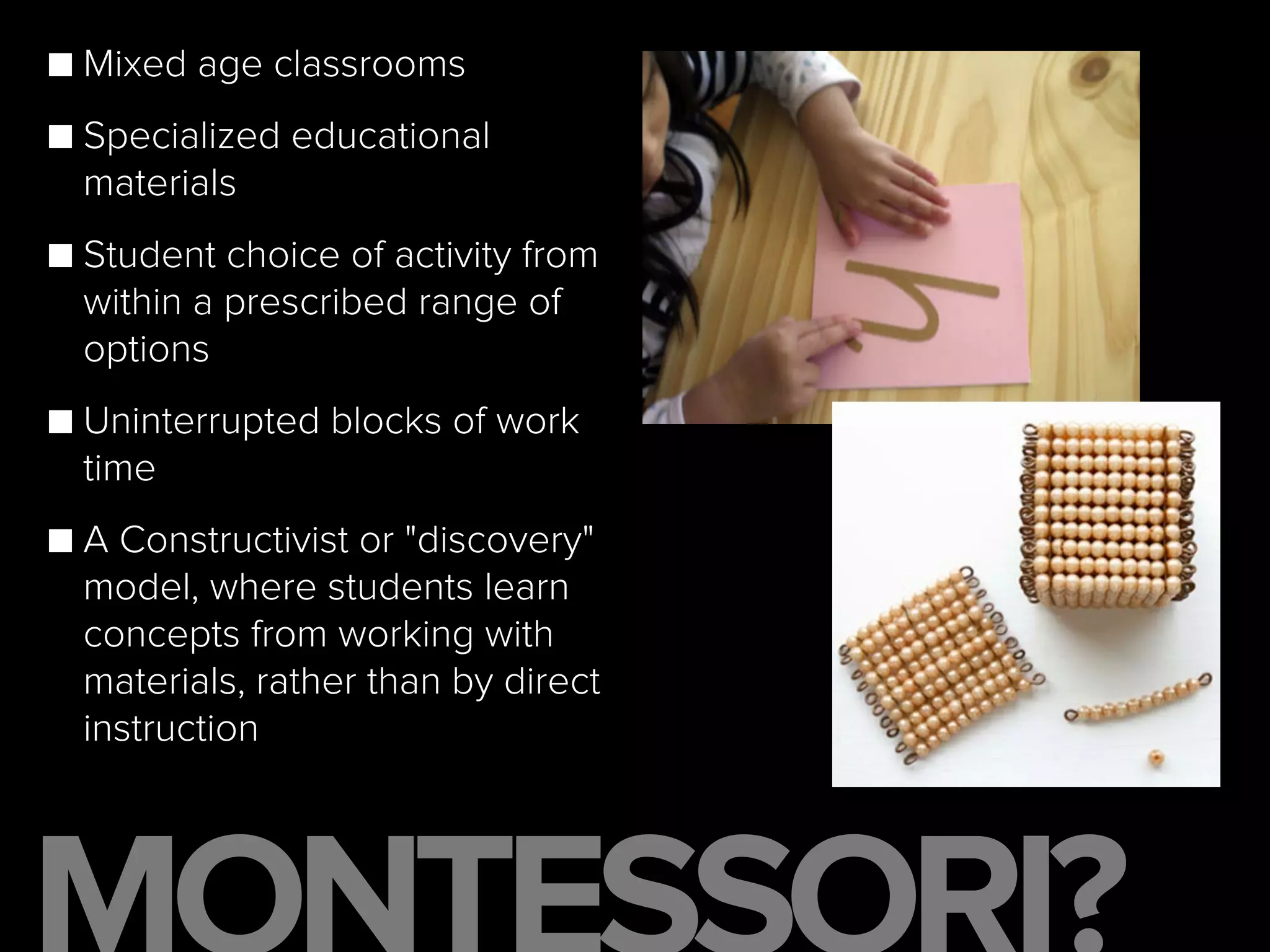■ Mixed age classrooms
■ Specialized educational
materials
■ Student choice of activity from
within a prescribed range of
options
■ Uninterrupted blocks of work
time
■ A Constructivist or "discovery"
model, where students learn
concepts from working with
materials, rather than by direct
instruction
 